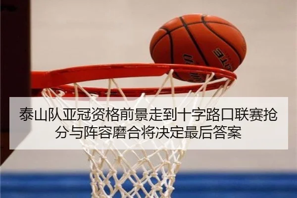 泰山队亚冠资格前景走到十字路口联赛抢分与阵容磨合将决定最后答案