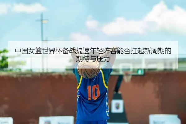 中国女篮世界杯备战提速年轻阵容能否扛起新周期的期待与压力（bet365）