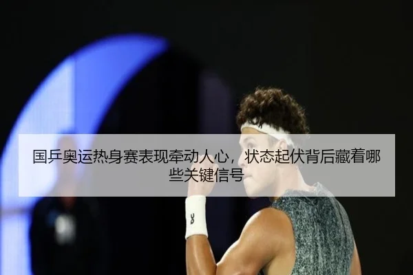 国乒奥运热身赛表现牵动人心，状态起伏背后藏着哪些关键信号（bet365）